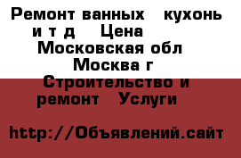 Ремонт ванных , кухонь , и т.д. › Цена ­ 20 000 - Московская обл., Москва г. Строительство и ремонт » Услуги   